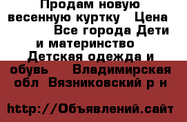 Продам новую весенную куртку › Цена ­ 1 500 - Все города Дети и материнство » Детская одежда и обувь   . Владимирская обл.,Вязниковский р-н